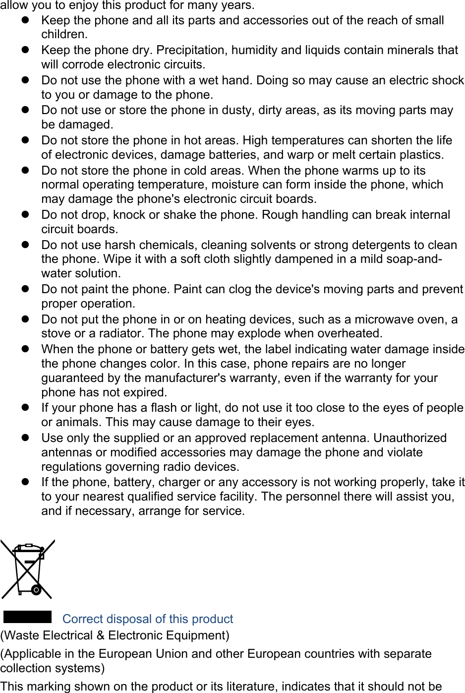 allow you to enjoy this product for many years.   Keep the phone and all its parts and accessories out of the reach of small children.   Keep the phone dry. Precipitation, humidity and liquids contain minerals that will corrode electronic circuits.   Do not use the phone with a wet hand. Doing so may cause an electric shock to you or damage to the phone.   Do not use or store the phone in dusty, dirty areas, as its moving parts may be damaged.   Do not store the phone in hot areas. High temperatures can shorten the life of electronic devices, damage batteries, and warp or melt certain plastics.   Do not store the phone in cold areas. When the phone warms up to its normal operating temperature, moisture can form inside the phone, which may damage the phone's electronic circuit boards.   Do not drop, knock or shake the phone. Rough handling can break internal circuit boards.   Do not use harsh chemicals, cleaning solvents or strong detergents to clean the phone. Wipe it with a soft cloth slightly dampened in a mild soap-and-water solution.   Do not paint the phone. Paint can clog the device's moving parts and prevent proper operation.   Do not put the phone in or on heating devices, such as a microwave oven, a stove or a radiator. The phone may explode when overheated.   When the phone or battery gets wet, the label indicating water damage inside the phone changes color. In this case, phone repairs are no longer guaranteed by the manufacturer's warranty, even if the warranty for your phone has not expired.     If your phone has a flash or light, do not use it too close to the eyes of people or animals. This may cause damage to their eyes.   Use only the supplied or an approved replacement antenna. Unauthorized antennas or modified accessories may damage the phone and violate regulations governing radio devices.   If the phone, battery, charger or any accessory is not working properly, take it to your nearest qualified service facility. The personnel there will assist you, and if necessary, arrange for service.   Correct disposal of this product (Waste Electrical &amp; Electronic Equipment) (Applicable in the European Union and other European countries with separate collection systems) This marking shown on the product or its literature, indicates that it should not be 