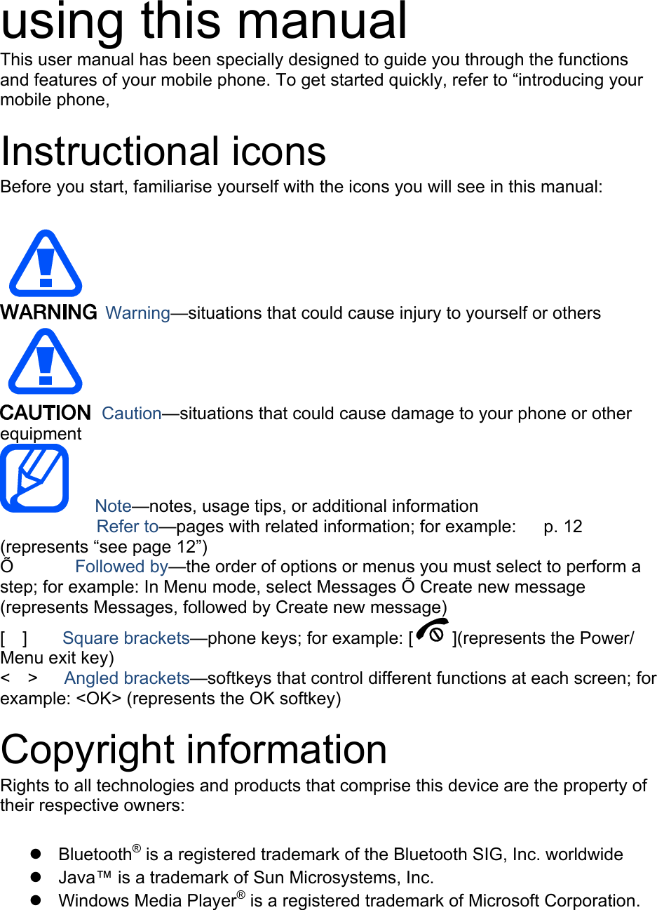 using this manual This user manual has been specially designed to guide you through the functions and features of your mobile phone. To get started quickly, refer to &ldquo;introducing your mobile phone,  Instructional icons Before you start, familiarise yourself with the icons you will see in this manual:     Warning&mdash;situations that could cause injury to yourself or others  Caution&mdash;situations that could cause damage to your phone or other equipment    Note&mdash;notes, usage tips, or additional information   　       Refer to&mdash;pages with related information; for example:   p. 12 　(represents &ldquo;see page 12&rdquo;) &Otilde;       Followed by&mdash;the order of options or menus you must select to perform a step; for example: In Menu mode, select Messages &Otilde; Create new message (represents Messages, followed by Create new message) [  ]    Square brackets&mdash;phone keys; for example: [ ](represents the Power/ Menu exit key) <  >   Angled brackets&mdash;softkeys that control different functions at each screen; for example: <OK> (represents the OK softkey)  Copyright information Rights to all technologies and products that comprise this device are the property of their respective owners:   Bluetooth&reg; is a registered trademark of the Bluetooth SIG, Inc. worldwide   Java&trade; is a trademark of Sun Microsystems, Inc.  Windows Media Player&reg; is a registered trademark of Microsoft Corporation.  