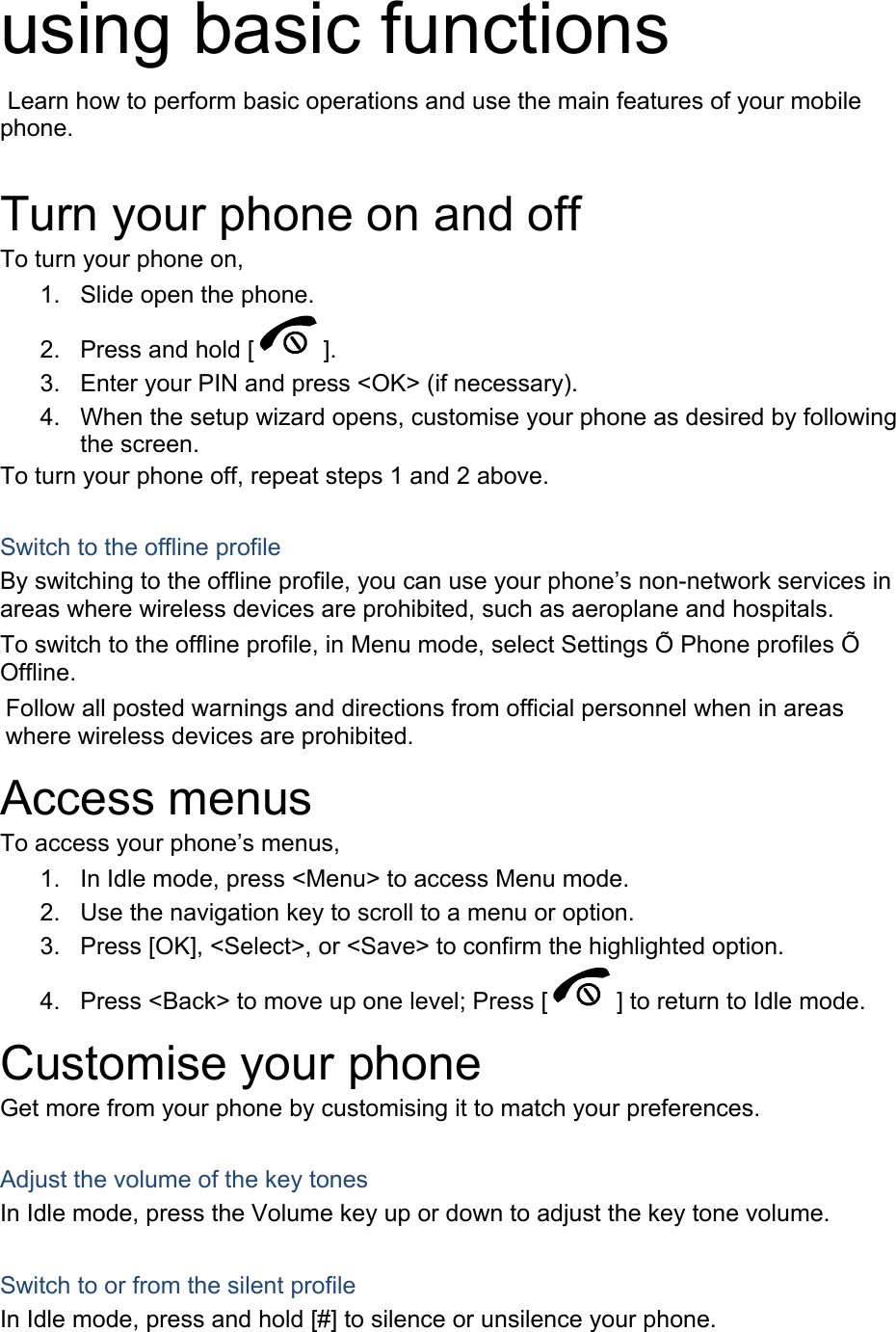 using basic functions  Learn how to perform basic operations and use the main features of your mobile phone.   Turn your phone on and off To turn your phone on, 1.  Slide open the phone. 2.  Press and hold [ ]. 3.  Enter your PIN and press <OK> (if necessary). 4.  When the setup wizard opens, customise your phone as desired by following the screen. To turn your phone off, repeat steps 1 and 2 above.  Switch to the offline profile By switching to the offline profile, you can use your phone&rsquo;s non-network services in areas where wireless devices are prohibited, such as aeroplane and hospitals. To switch to the offline profile, in Menu mode, select Settings &Otilde; Phone profiles &Otilde; Offline. Follow all posted warnings and directions from official personnel when in areas where wireless devices are prohibited. Access menus To access your phone&rsquo;s menus, 1.  In Idle mode, press <Menu> to access Menu mode. 2.  Use the navigation key to scroll to a menu or option. 3.  Press [OK], <Select>, or <Save> to confirm the highlighted option. 4.  Press <Back> to move up one level; Press [ ] to return to Idle mode. Customise your phone Get more from your phone by customising it to match your preferences.  Adjust the volume of the key tones In Idle mode, press the Volume key up or down to adjust the key tone volume.  Switch to or from the silent profile In Idle mode, press and hold [#] to silence or unsilence your phone. 