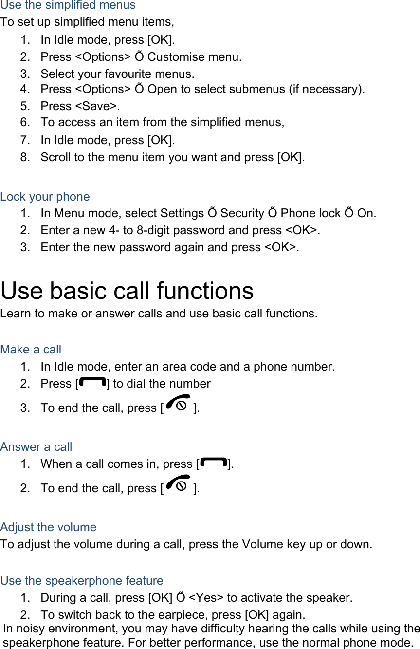  Use the simplified menus To set up simplified menu items, 1.  In Idle mode, press [OK]. 2.  Press <Options> &Otilde; Customise menu. 3.  Select your favourite menus. 4.  Press <Options> &Otilde; Open to select submenus (if necessary). 5. Press <Save>. 6.  To access an item from the simplified menus, 7.  In Idle mode, press [OK]. 8.  Scroll to the menu item you want and press [OK].  Lock your phone 1.  In Menu mode, select Settings &Otilde; Security &Otilde; Phone lock &Otilde; On. 2.  Enter a new 4- to 8-digit password and press <OK>. 3.  Enter the new password again and press <OK>.  Use basic call functions Learn to make or answer calls and use basic call functions.  Make a call 1.  In Idle mode, enter an area code and a phone number. 2. Press [ ] to dial the number 3.  To end the call, press [ ].   Answer a call 1.  When a call comes in, press [ ]. 2.  To end the call, press [ ].  Adjust the volume To adjust the volume during a call, press the Volume key up or down.  Use the speakerphone feature 1.  During a call, press [OK] &Otilde; <Yes> to activate the speaker. 2.  To switch back to the earpiece, press [OK] again. In noisy environment, you may have difficulty hearing the calls while using the speakerphone feature. For better performance, use the normal phone mode.  