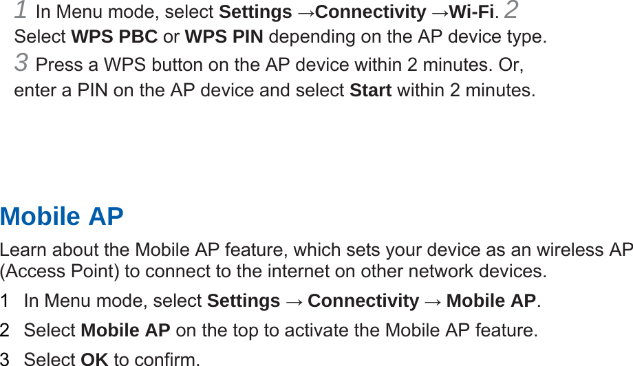 1 In Menu mode, select Settings &rarr;Connectivity &rarr;Wi-Fi. 2 Select WPS PBC or WPS PIN depending on the AP device type. 3 Press a WPS button on the AP device within 2 minutes. Or, enter a PIN on the AP device and select Start within 2 minutes.       Mobile AP   Learn about the Mobile AP feature, which sets your device as an wireless AP (Access Point) to connect to the internet on other network devices.   1  In Menu mode, select Settings &rarr; Connectivity &rarr; Mobile AP.  2  Select Mobile AP on the top to activate the Mobile AP feature.   3  Select OK to confirm.    