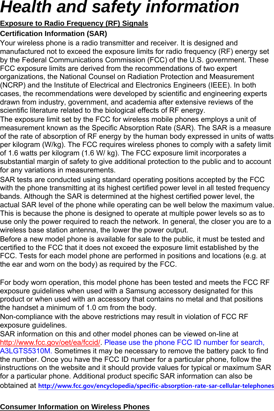 Health and safety information Exposure to Radio Frequency (RF) Signals Certification Information (SAR) Your wireless phone is a radio transmitter and receiver. It is designed and manufactured not to exceed the exposure limits for radio frequency (RF) energy set by the Federal Communications Commission (FCC) of the U.S. government. These FCC exposure limits are derived from the recommendations of two expert organizations, the National Counsel on Radiation Protection and Measurement (NCRP) and the Institute of Electrical and Electronics Engineers (IEEE). In both cases, the recommendations were developed by scientific and engineering experts drawn from industry, government, and academia after extensive reviews of the scientific literature related to the biological effects of RF energy. The exposure limit set by the FCC for wireless mobile phones employs a unit of measurement known as the Specific Absorption Rate (SAR). The SAR is a measure of the rate of absorption of RF energy by the human body expressed in units of watts per kilogram (W/kg). The FCC requires wireless phones to comply with a safety limit of 1.6 watts per kilogram (1.6 W/ kg). The FCC exposure limit incorporates a substantial margin of safety to give additional protection to the public and to account for any variations in measurements. SAR tests are conducted using standard operating positions accepted by the FCC with the phone transmitting at its highest certified power level in all tested frequency bands. Although the SAR is determined at the highest certified power level, the actual SAR level of the phone while operating can be well below the maximum value. This is because the phone is designed to operate at multiple power levels so as to use only the power required to reach the network. In general, the closer you are to a wireless base station antenna, the lower the power output. Before a new model phone is available for sale to the public, it must be tested and certified to the FCC that it does not exceed the exposure limit established by the FCC. Tests for each model phone are performed in positions and locations (e.g. at the ear and worn on the body) as required by the FCC.      For body worn operation, this model phone has been tested and meets the FCC RF exposure guidelines when used with a Samsung accessory designated for this product or when used with an accessory that contains no metal and that positions the handset a minimum of 1.0 cm from the body.   Non-compliance with the above restrictions may result in violation of FCC RF exposure guidelines. SAR information on this and other model phones can be viewed on-line at http://www.fcc.gov/oet/ea/fccid/. Please use the phone FCC ID number for search, A3LGTS5310M. Sometimes it may be necessary to remove the battery pack to find the number. Once you have the FCC ID number for a particular phone, follow the instructions on the website and it should provide values for typical or maximum SAR for a particular phone. Additional product specific SAR information can also be obtained at http://www.fcc.gov/encyclopedia/specific-absorption-rate-sar-cellular-telephones  Consumer Information on Wireless Phones 