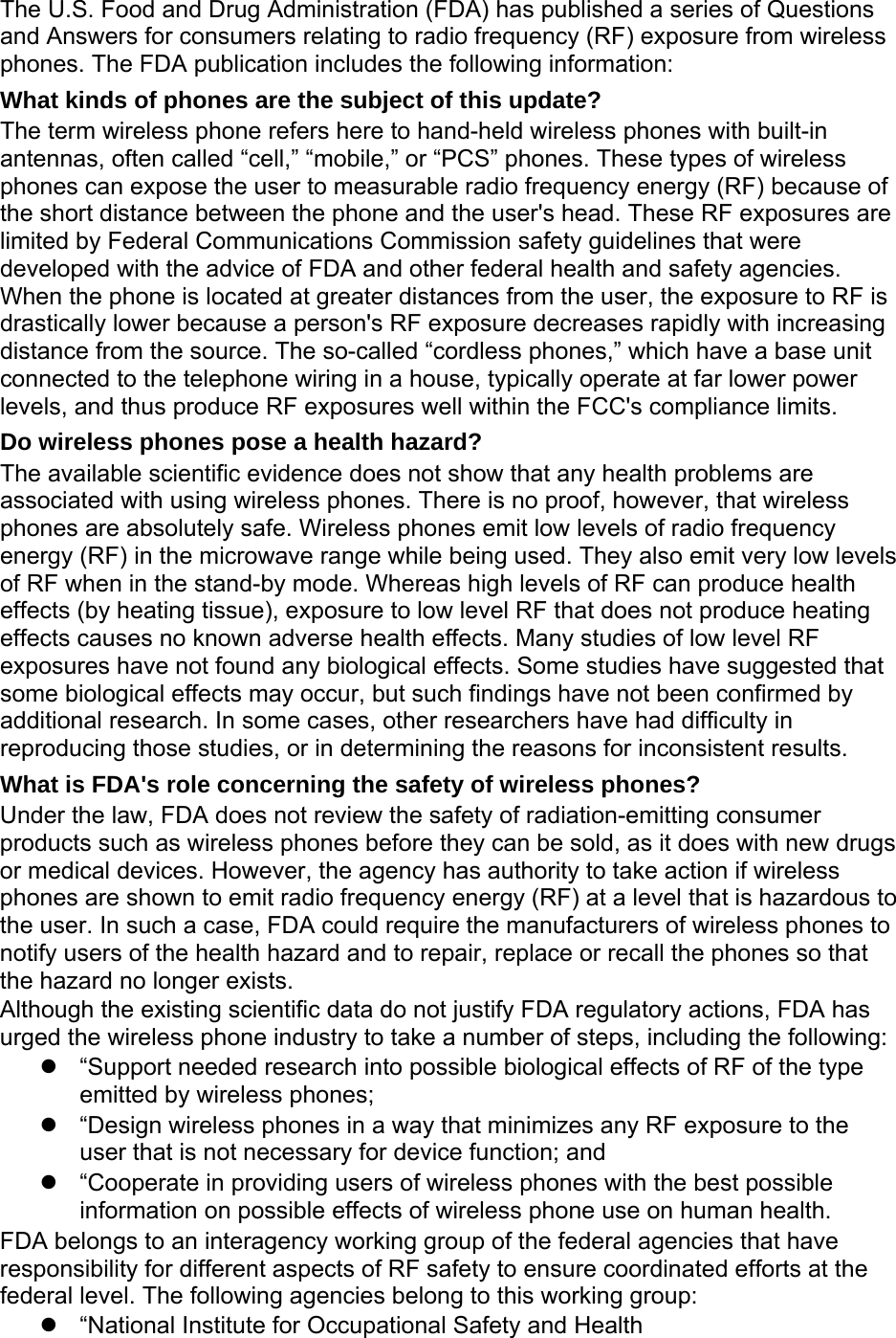 The U.S. Food and Drug Administration (FDA) has published a series of Questions and Answers for consumers relating to radio frequency (RF) exposure from wireless phones. The FDA publication includes the following information: What kinds of phones are the subject of this update? The term wireless phone refers here to hand-held wireless phones with built-in antennas, often called &ldquo;cell,&rdquo; &ldquo;mobile,&rdquo; or &ldquo;PCS&rdquo; phones. These types of wireless phones can expose the user to measurable radio frequency energy (RF) because of the short distance between the phone and the user's head. These RF exposures are limited by Federal Communications Commission safety guidelines that were developed with the advice of FDA and other federal health and safety agencies. When the phone is located at greater distances from the user, the exposure to RF is drastically lower because a person's RF exposure decreases rapidly with increasing distance from the source. The so-called &ldquo;cordless phones,&rdquo; which have a base unit connected to the telephone wiring in a house, typically operate at far lower power levels, and thus produce RF exposures well within the FCC's compliance limits. Do wireless phones pose a health hazard? The available scientific evidence does not show that any health problems are associated with using wireless phones. There is no proof, however, that wireless phones are absolutely safe. Wireless phones emit low levels of radio frequency energy (RF) in the microwave range while being used. They also emit very low levels of RF when in the stand-by mode. Whereas high levels of RF can produce health effects (by heating tissue), exposure to low level RF that does not produce heating effects causes no known adverse health effects. Many studies of low level RF exposures have not found any biological effects. Some studies have suggested that some biological effects may occur, but such findings have not been confirmed by additional research. In some cases, other researchers have had difficulty in reproducing those studies, or in determining the reasons for inconsistent results. What is FDA's role concerning the safety of wireless phones? Under the law, FDA does not review the safety of radiation-emitting consumer products such as wireless phones before they can be sold, as it does with new drugs or medical devices. However, the agency has authority to take action if wireless phones are shown to emit radio frequency energy (RF) at a level that is hazardous to the user. In such a case, FDA could require the manufacturers of wireless phones to notify users of the health hazard and to repair, replace or recall the phones so that the hazard no longer exists. Although the existing scientific data do not justify FDA regulatory actions, FDA has urged the wireless phone industry to take a number of steps, including the following:   &ldquo;Support needed research into possible biological effects of RF of the type emitted by wireless phones;   &ldquo;Design wireless phones in a way that minimizes any RF exposure to the user that is not necessary for device function; and   &ldquo;Cooperate in providing users of wireless phones with the best possible information on possible effects of wireless phone use on human health. FDA belongs to an interagency working group of the federal agencies that have responsibility for different aspects of RF safety to ensure coordinated efforts at the federal level. The following agencies belong to this working group:   &ldquo;National Institute for Occupational Safety and Health 