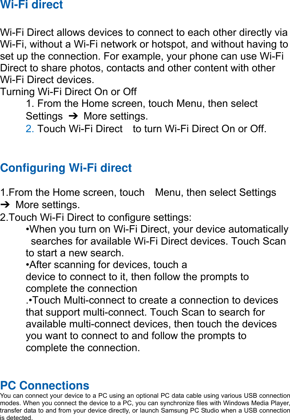 Wi-Fi direct  Wi-Fi Direct allows devices to connect to each other directly via Wi-Fi, without a Wi-Fi network or hotspot, and without having to set up the connection. For example, your phone can use Wi-Fi Direct to share photos, contacts and other content with other Wi-Fi Direct devices.   Turning Wi-Fi Direct On or Off 1. From the Home screen, touch Menu, then select   Settings  ➔ More settings. 2. Touch Wi-Fi Direct    to turn Wi-Fi Direct On or Off.   Configuring Wi-Fi direct   1.From the Home screen, touch    Menu, then select Settings ➔ More settings. 2.Touch Wi-Fi Direct to configure settings:   •When you turn on Wi-Fi Direct, your device automatically   searches for available Wi-Fi Direct devices. Touch Scan   to start a new search. •After scanning for devices, touch a   device to connect to it, then follow the prompts to   complete the connection .•Touch Multi-connect to create a connection to devices that support multi-connect. Touch Scan to search for available multi-connect devices, then touch the devices you want to connect to and follow the prompts to complete the connection.    PC Connections You can connect your device to a PC using an optional PC data cable using various USB connection modes. When you connect the device to a PC, you can synchronize files with Windows Media Player, transfer data to and from your device directly, or launch Samsung PC Studio when a USB connection is detected.  