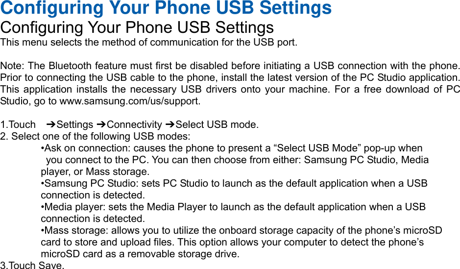 Configuring Your Phone USB Settings Configuring Your Phone USB Settings This menu selects the method of communication for the USB port.  Note: The Bluetooth feature must first be disabled before initiating a USB connection with the phone. Prior to connecting the USB cable to the phone, install the latest version of the PC Studio application. This application installs the necessary USB drivers onto your machine. For a free download of PC Studio, go to www.samsung.com/us/support.  1.Touch  ➔ Settings ➔ Connectivity ➔ Select USB mode. 2. Select one of the following USB modes: •Ask on connection: causes the phone to present a “Select USB Mode” pop-up when   you connect to the PC. You can then choose from either: Samsung PC Studio, Media   player, or Mass storage. •Samsung PC Studio: sets PC Studio to launch as the default application when a USB   connection is detected. •Media player: sets the Media Player to launch as the default application when a USB   connection is detected. •Mass storage: allows you to utilize the onboard storage capacity of the phone’s microSD   card to store and upload files. This option allows your computer to detect the phone’s   microSD card as a removable storage drive. 3.Touch Save.