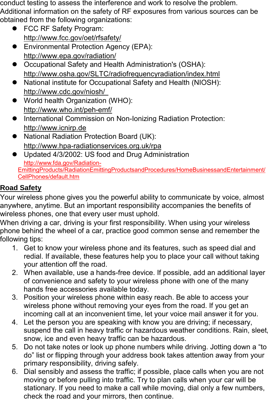 conduct testing to assess the interference and work to resolve the problem. Additional information on the safety of RF exposures from various sources can be obtained from the following organizations:  FCC RF Safety Program:  http://www.fcc.gov/oet/rfsafety/  Environmental Protection Agency (EPA):  http://www.epa.gov/radiation/  Occupational Safety and Health Administration&apos;s (OSHA):         http://www.osha.gov/SLTC/radiofrequencyradiation/index.html  National institute for Occupational Safety and Health (NIOSH):  http://www.cdc.gov/niosh/    World health Organization (WHO):  http://www.who.int/peh-emf/  International Commission on Non-Ionizing Radiation Protection:  http://www.icnirp.de  National Radiation Protection Board (UK): http://www.hpa-radiationservices.org.uk/rpa  Updated 4/3/2002: US food and Drug Administration  http://www.fda.gov/Radiation-EmittingProducts/RadiationEmittingProductsandProcedures/HomeBusinessandEntertainment/CellPhones/default.htm Road Safety Your wireless phone gives you the powerful ability to communicate by voice, almost anywhere, anytime. But an important responsibility accompanies the benefits of wireless phones, one that every user must uphold. When driving a car, driving is your first responsibility. When using your wireless phone behind the wheel of a car, practice good common sense and remember the following tips: 1. Get to know your wireless phone and its features, such as speed dial and redial. If available, these features help you to place your call without taking your attention off the road. 2. When available, use a hands-free device. If possible, add an additional layer of convenience and safety to your wireless phone with one of the many hands free accessories available today. 3. Position your wireless phone within easy reach. Be able to access your wireless phone without removing your eyes from the road. If you get an incoming call at an inconvenient time, let your voice mail answer it for you. 4. Let the person you are speaking with know you are driving; if necessary, suspend the call in heavy traffic or hazardous weather conditions. Rain, sleet, snow, ice and even heavy traffic can be hazardous. 5. Do not take notes or look up phone numbers while driving. Jotting down a “to do” list or flipping through your address book takes attention away from your primary responsibility, driving safely. 6. Dial sensibly and assess the traffic; if possible, place calls when you are not moving or before pulling into traffic. Try to plan calls when your car will be stationary. If you need to make a call while moving, dial only a few numbers, check the road and your mirrors, then continue. 