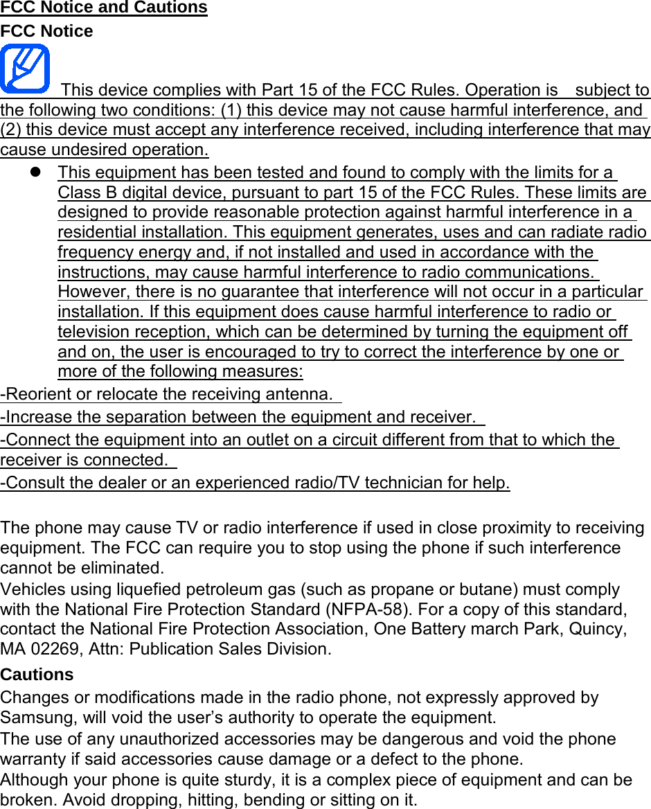 FCC Notice and Cautions FCC Notice  This device complies with Part 15 of the FCC Rules. Operation is    subject to the following two conditions: (1) this device may not cause harmful interference, and (2) this device must accept any interference received, including interference that may cause undesired operation.  This equipment has been tested and found to comply with the limits for a Class B digital device, pursuant to part 15 of the FCC Rules. These limits are designed to provide reasonable protection against harmful interference in a residential installation. This equipment generates, uses and can radiate radio frequency energy and, if not installed and used in accordance with the instructions, may cause harmful interference to radio communications. However, there is no guarantee that interference will not occur in a particular installation. If this equipment does cause harmful interference to radio or television reception, which can be determined by turning the equipment off and on, the user is encouraged to try to correct the interference by one or more of the following measures: -Reorient or relocate the receiving antenna.   -Increase the separation between the equipment and receiver.   -Connect the equipment into an outlet on a circuit different from that to which the receiver is connected.   -Consult the dealer or an experienced radio/TV technician for help.  The phone may cause TV or radio interference if used in close proximity to receiving equipment. The FCC can require you to stop using the phone if such interference cannot be eliminated. Vehicles using liquefied petroleum gas (such as propane or butane) must comply with the National Fire Protection Standard (NFPA-58). For a copy of this standard, contact the National Fire Protection Association, One Battery march Park, Quincy, MA 02269, Attn: Publication Sales Division. Cautions Changes or modifications made in the radio phone, not expressly approved by Samsung, will void the user’s authority to operate the equipment. The use of any unauthorized accessories may be dangerous and void the phone warranty if said accessories cause damage or a defect to the phone. Although your phone is quite sturdy, it is a complex piece of equipment and can be broken. Avoid dropping, hitting, bending or sitting on it.        