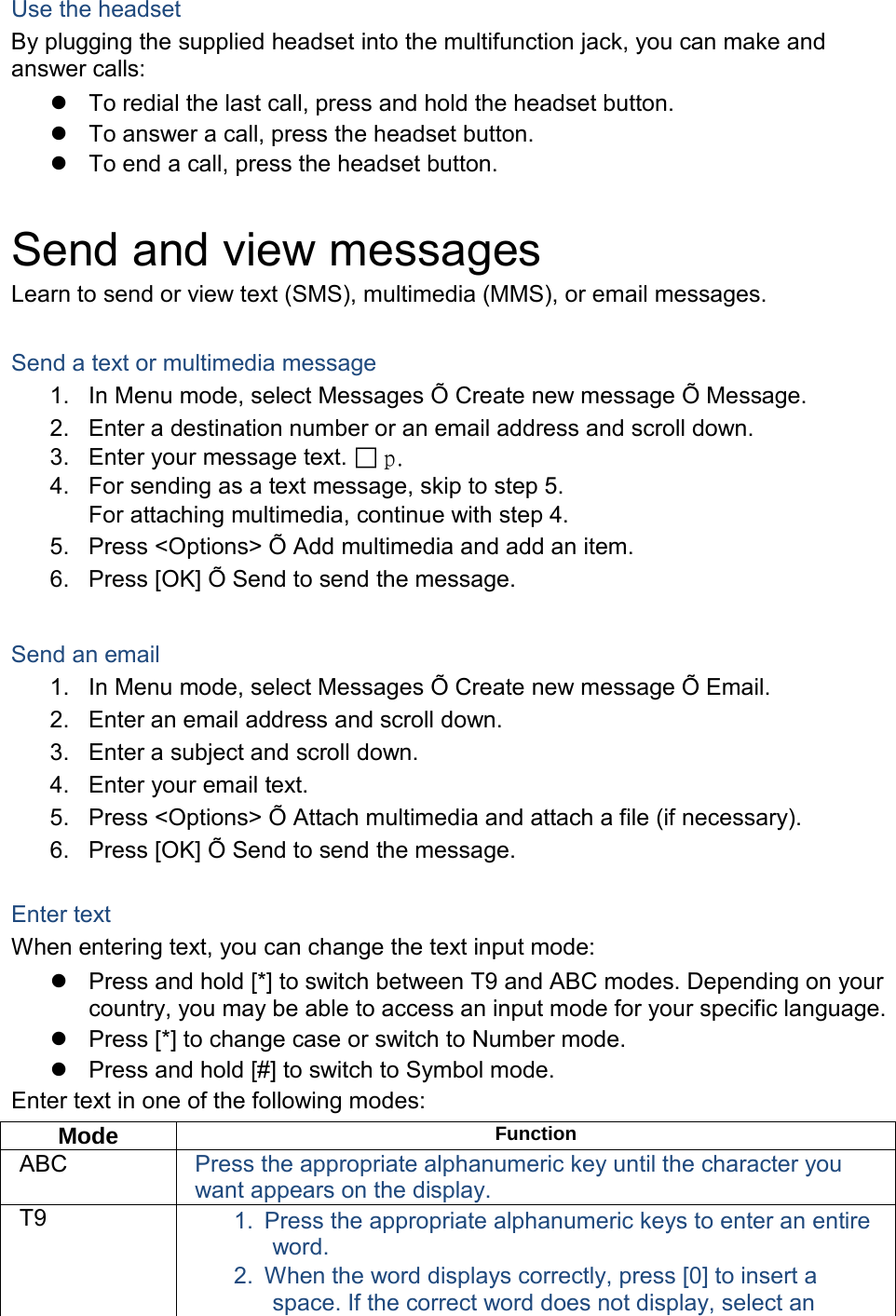 Use the headset By plugging the supplied headset into the multifunction jack, you can make and answer calls:  To redial the last call, press and hold the headset button.  To answer a call, press the headset button.  To end a call, press the headset button.  Send and view messages Learn to send or view text (SMS), multimedia (MMS), or email messages.  Send a text or multimedia message 1. In Menu mode, select Messages Õ Create new message Õ Message. 2. Enter a destination number or an email address and scroll down. 3. Enter your message text.  p.   4. For sending as a text message, skip to step 5. For attaching multimedia, continue with step 4. 5. Press &lt;Options&gt; Õ Add multimedia and add an item. 6. Press [OK] Õ Send to send the message.  Send an email 1. In Menu mode, select Messages Õ Create new message Õ Email. 2. Enter an email address and scroll down. 3. Enter a subject and scroll down. 4. Enter your email text. 5. Press &lt;Options&gt; Õ Attach multimedia and attach a file (if necessary). 6. Press [OK] Õ Send to send the message.  Enter text When entering text, you can change the text input mode:  Press and hold [*] to switch between T9 and ABC modes. Depending on your country, you may be able to access an input mode for your specific language.  Press [*] to change case or switch to Number mode.  Press and hold [#] to switch to Symbol mode. Enter text in one of the following modes: Mode Function ABC Press the appropriate alphanumeric key until the character you want appears on the display. T9 1. Press the appropriate alphanumeric keys to enter an entire word. 2. When the word displays correctly, press [0] to insert a space. If the correct word does not display, select an 