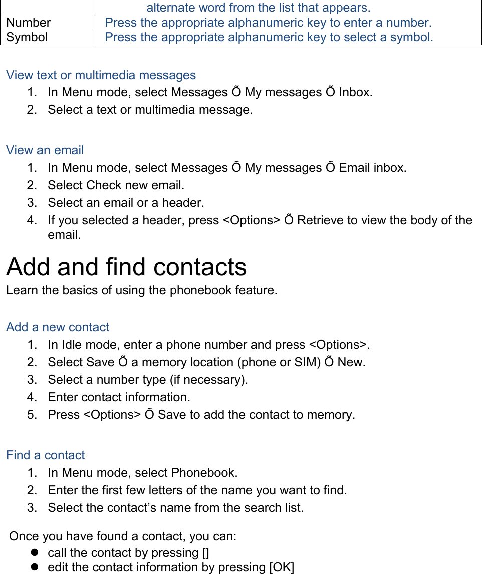 alternate word from the list that appears. Number Press the appropriate alphanumeric key to enter a number. Symbol Press the appropriate alphanumeric key to select a symbol.  View text or multimedia messages 1. In Menu mode, select Messages Õ My messages Õ Inbox. 2. Select a text or multimedia message.  View an email 1. In Menu mode, select Messages Õ My messages Õ Email inbox. 2. Select Check new email. 3. Select an email or a header. 4. If you selected a header, press &lt;Options&gt; Õ Retrieve to view the body of the email. Add and find contacts Learn the basics of using the phonebook feature.  Add a new contact 1. In Idle mode, enter a phone number and press &lt;Options&gt;. 2. Select Save Õ a memory location (phone or SIM) Õ New.   3. Select a number type (if necessary). 4. Enter contact information. 5. Press &lt;Options&gt; Õ Save to add the contact to memory.  Find a contact 1. In Menu mode, select Phonebook. 2. Enter the first few letters of the name you want to find. 3. Select the contact’s name from the search list.  Once you have found a contact, you can:  call the contact by pressing []  edit the contact information by pressing [OK]  