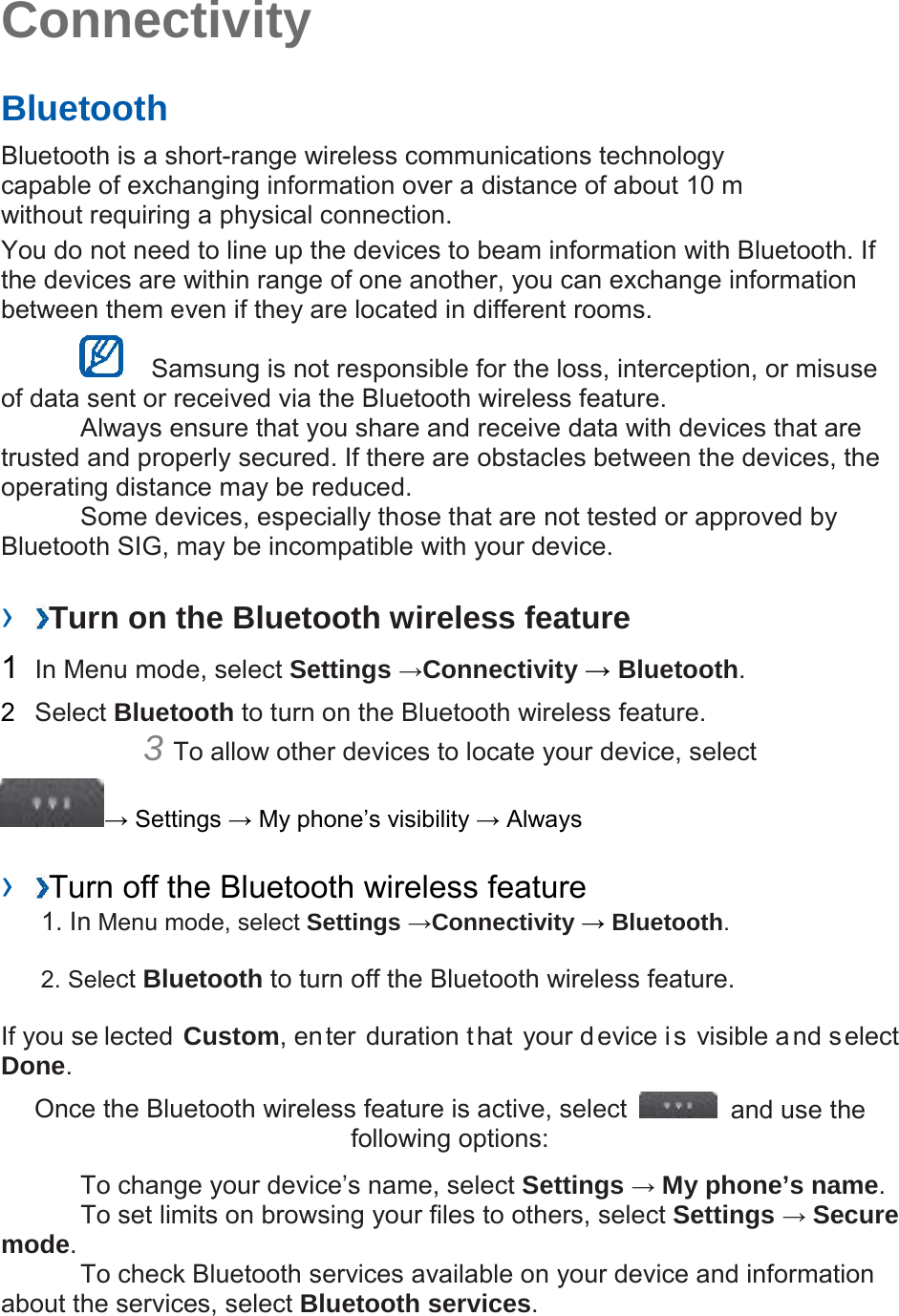 Connectivity   Bluetooth   Bluetooth is a short-range wireless communications technology capable of exchanging information over a distance of about 10 m without requiring a physical connection.   You do not need to line up the devices to beam information with Bluetooth. If the devices are within range of one another, you can exchange information between them even if they are located in different rooms.      Samsung is not responsible for the loss, interception, or misuse of data sent or received via the Bluetooth wireless feature.    Always ensure that you share and receive data with devices that are trusted and properly secured. If there are obstacles between the devices, the operating distance may be reduced.    Some devices, especially those that are not tested or approved by Bluetooth SIG, may be incompatible with your device.    ›  Turn on the Bluetooth wireless feature   1  In Menu mode, select Settings →Connectivity → Bluetooth.   2  Select Bluetooth to turn on the Bluetooth wireless feature.   3 To allow other devices to locate your device, select   → Settings → My phone’s visibility → Always    ›  Turn off the Bluetooth wireless feature   1. In Menu mode, select Settings →Connectivity → Bluetooth. 2. Select Bluetooth to turn off the Bluetooth wireless feature. If you se lected Custom, enter duration that your device is visible and select Done.   Once the Bluetooth wireless feature is active, select   and use the following options:    To change your device’s name, select Settings → My phone’s name.     To set limits on browsing your files to others, select Settings → Secure mode.    To check Bluetooth services available on your device and information about the services, select Bluetooth services.    