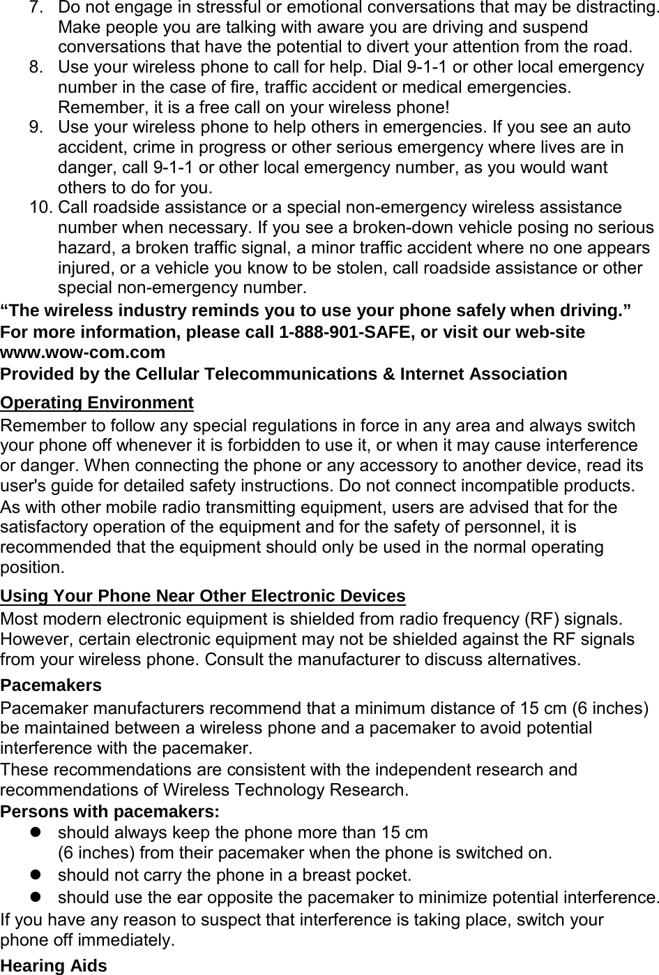 7. Do not engage in stressful or emotional conversations that may be distracting. Make people you are talking with aware you are driving and suspend conversations that have the potential to divert your attention from the road. 8. Use your wireless phone to call for help. Dial 9-1-1 or other local emergency number in the case of fire, traffic accident or medical emergencies. Remember, it is a free call on your wireless phone! 9. Use your wireless phone to help others in emergencies. If you see an auto accident, crime in progress or other serious emergency where lives are in danger, call 9-1-1 or other local emergency number, as you would want others to do for you. 10. Call roadside assistance or a special non-emergency wireless assistance number when necessary. If you see a broken-down vehicle posing no serious hazard, a broken traffic signal, a minor traffic accident where no one appears injured, or a vehicle you know to be stolen, call roadside assistance or other special non-emergency number. “The wireless industry reminds you to use your phone safely when driving.” For more information, please call 1-888-901-SAFE, or visit our web-site www.wow-com.com Provided by the Cellular Telecommunications &amp; Internet Association Operating Environment Remember to follow any special regulations in force in any area and always switch your phone off whenever it is forbidden to use it, or when it may cause interference or danger. When connecting the phone or any accessory to another device, read its user&apos;s guide for detailed safety instructions. Do not connect incompatible products. As with other mobile radio transmitting equipment, users are advised that for the satisfactory operation of the equipment and for the safety of personnel, it is recommended that the equipment should only be used in the normal operating position. Using Your Phone Near Other Electronic Devices Most modern electronic equipment is shielded from radio frequency (RF) signals. However, certain electronic equipment may not be shielded against the RF signals from your wireless phone. Consult the manufacturer to discuss alternatives. Pacemakers Pacemaker manufacturers recommend that a minimum distance of 15 cm (6 inches) be maintained between a wireless phone and a pacemaker to avoid potential interference with the pacemaker. These recommendations are consistent with the independent research and recommendations of Wireless Technology Research. Persons with pacemakers:  should always keep the phone more than 15 cm   (6 inches) from their pacemaker when the phone is switched on.  should not carry the phone in a breast pocket.  should use the ear opposite the pacemaker to minimize potential interference. If you have any reason to suspect that interference is taking place, switch your phone off immediately. Hearing Aids 