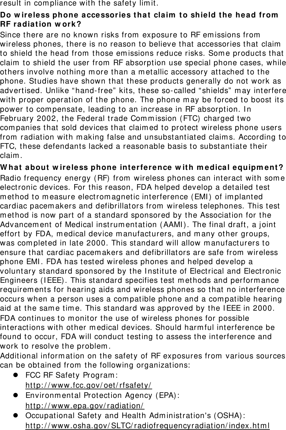 result in com pliance with t he safet y lim it. Do w ir e less phone  accessories t hat  claim  t o sh ie ld t he he a d from  RF ra dia t ion w ork ? Since there are no known risks from  exposure to RF em issions from  wireless phones, there is no reason t o believe t hat accessories that  claim  to shield the head from  t hose em issions reduce risks. Som e product s t hat claim  t o shield t he user from  RF absorpt ion use special phone cases, while others involve not hing m ore than a m et allic accessory at tached t o t he phone. St udies have shown t hat t hese products generally do not work as advertised. Unlike “ hand- free”  kits, t hese so-called “ shields”  m ay int erfere with proper operation of t he phone. The phone m ay be forced t o boost  its power t o com pensat e, leading to an increase in RF absorption. I n February 2002, t he Federal t rade Com m ission ( FTC) charged t wo com panies t hat sold devices t hat claim ed t o protect  wireless phone users from  radiat ion with m aking false and unsubstantiat ed claim s. According t o FTC, these defendants lacked a reasonable basis t o substantiat e their claim . W hat  a bout  w ire less phone int e r fe r e nce  w it h m e dical e quipm ent ? Radio frequency energy ( RF) from  wireless phones can int eract  wit h som e elect ronic devices. For t his reason, FDA helped develop a det ailed test  m et hod t o m easure elect rom agnet ic int erference ( EMI )  of im planted cardiac pacem akers and defibrillators from  wireless t elephones. This t est  m et hod is now part  of a standard sponsored by t he Association for t he Advancem ent of Medical instrum ent ation ( AAMI ) . The final draft, a j oint effort  by FDA, m edical device m anufact urers, and m any other groups, was com plet ed in lat e 2000. This standard will allow m anufact urers t o ensure t hat cardiac pacem akers and defibrillators are safe from  wireless phone EMI . FDA has t est ed wireless phones and helped develop a voluntary st andard sponsored by t he I nstitut e of Electrical and Elect ronic Engineers ( I EEE) . This standard specifies t est m et hods and perform ance requirem ent s for hearing aids and wireless phones so t hat no int erference occurs when a person uses a com pat ible phone and a com pat ible hearing aid at  t he sam e t im e. This st andard was approved by t he I EEE in 2000. FDA continues to m onitor t he use of wireless phones for possible interactions wit h ot her m edical devices. Should harm ful int erference be found t o occur, FDA will conduct t esting t o assess t he interference and work to resolve the problem . Additional inform ation on t he safet y of RF exposures from  various sources can be obtained from  t he following organizat ions:  z FCC RF Safet y Program :   htt p: / / www.fcc.gov/ oet / rfsafet y/  z Environm ental Protect ion Agency ( EPA) :   htt p: / / www.epa.gov/ radiation/  z Occupational Safety and Health Adm inist rat ion&apos;s ( OSHA) :          ht tp: / / www.osha.gov/ SLTC/ radiofrequencyradiat ion/ index.ht m l 