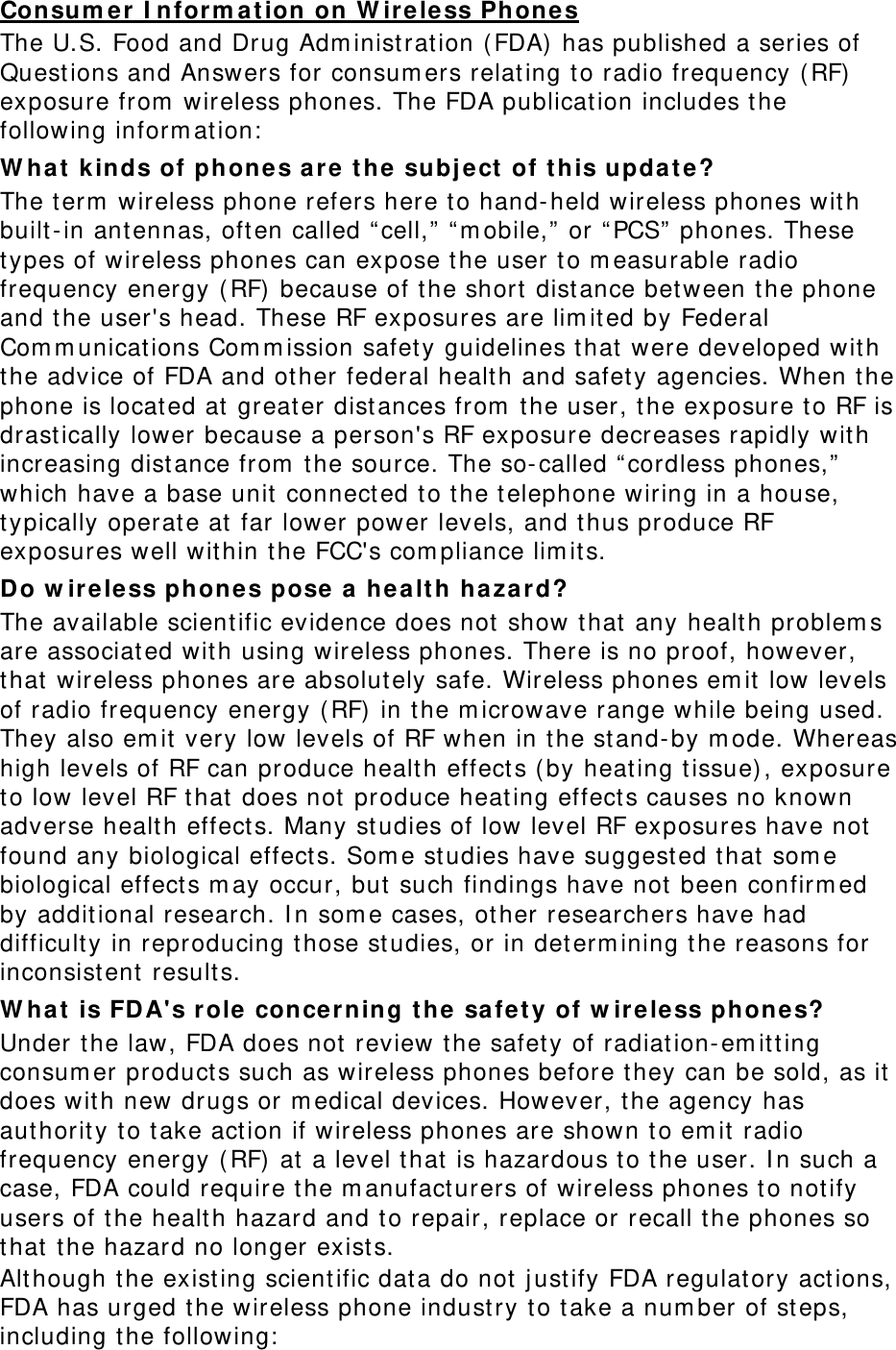 Consum er I nform at ion on W ire less Phon e s The U.S. Food and Drug Adm inistration ( FDA) has published a series of Quest ions and Answers for consum ers relating to radio frequency ( RF)  exposure from  wireless phones. The FDA publication includes the following inform at ion:  W hat  k inds of phone s ar e  t he subj ect  of t his upda t e? The t erm  wireless phone refers here to hand- held wireless phones with built- in antennas, oft en called “ cell,”  “ m obile,”  or “ PCS”  phones. These types of wireless phones can expose t he user t o m easurable radio frequency energy ( RF)  because of t he short  dist ance bet ween t he phone and the user&apos;s head. These RF exposures are lim it ed by Federal Com m unications Com m ission safety guidelines that  were developed wit h the advice of FDA and other federal healt h and safety agencies. When t he phone is located at greater distances from  t he user, t he exposure to RF is drast ically lower because a person&apos;s RF exposure decreases rapidly with increasing distance from  the source. The so-called “ cordless phones,”  which have a base unit connect ed t o t he telephone wiring in a house, typically operat e at  far lower power levels, and thus produce RF exposures well within the FCC&apos;s com pliance lim it s. Do w ir e le ss phones pose  a  he a lt h ha zard? The available scient ific evidence does not show that  any health problem s are associated with using wireless phones. There is no proof, however, that  wireless phones are absolut ely safe. Wireless phones em it  low levels of radio frequency energy ( RF)  in the m icrowave range while being used. They also em it  very low levels of RF when in t he st and- by m ode. Whereas high levels of RF can produce health effect s ( by heating tissue) , exposure to low level RF t hat  does not produce heat ing effect s causes no known adverse health effect s. Many studies of low level RF exposures have not found any biological effect s. Som e studies have suggest ed that  som e biological effect s m ay occur, but such findings have not  been confirm ed by additional research. I n som e cases, other researchers have had difficulty in reproducing those studies, or in determ ining t he reasons for inconsist ent  results. W hat  is FD A&apos;s role  concerning t he  safe t y of w ir e le ss phones? Under t he law, FDA does not review t he safet y of radiation- em itt ing consum er product s such as wireless phones before they can be sold, as it does wit h new drugs or m edical devices. However, t he agency has aut hority t o take act ion if wireless phones are shown t o em it radio frequency energy ( RF)  at a level t hat is hazardous t o t he user. I n such a case, FDA could require the m anufact urers of wireless phones t o not ify users of t he health hazard and to repair, replace or recall t he phones so that  t he hazard no longer exist s. Alt hough t he existing scient ific data do not j ust ify FDA regulat ory act ions, FDA has urged the wireless phone industry to t ake a num ber of steps, including t he following:  