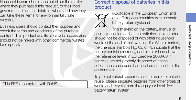safety and usage information9Household users should contact either the retailer where they purchased this product, or their local government office, for details of where and how they can take these items for environmentally safe recycling. Business users should contact their supplier and check the terms and conditions of the purchase contract. This product and its electronic accessories should not be mixed with other commercial wastes for disposal.Correct disposal of batteries in this product(Applicable in the European Union and other European countries with separate battery return systems)This marking on the battery, manual or packaging indicates that the batteries in this product should not be disposed of with other household waste at the end of their working life. Where marked, the chemical symbols Hg, Cd or Pb indicate that the battery contains mercury, cadmium or lead above the reference levels in EC Directive 2006/66. If batteries are not properly disposed of, these substances can cause harm to human health or the environment.To protect natural resources and to promote material reuse, please separate batteries from other types of waste and recycle them through your local, free battery return system.This EEE is compliant with RoHS.