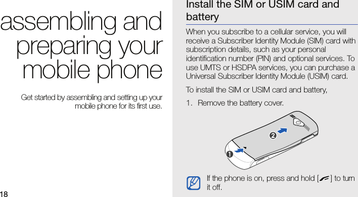 18assembling andpreparing yourmobile phone Get started by assembling and setting up yourmobile phone for its first use.Install the SIM or USIM card and batteryWhen you subscribe to a cellular service, you will receive a Subscriber Identity Module (SIM) card with subscription details, such as your personal identification number (PIN) and optional services. To use UMTS or HSDPA services, you can purchase a Universal Subscriber Identity Module (USIM) card.To install the SIM or USIM card and battery,1. Remove the battery cover.If the phone is on, press and hold [ ] to turn it off.