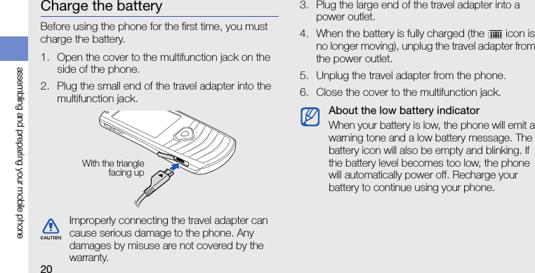 20assembling and preparing your mobile phoneCharge the batteryBefore using the phone for the first time, you must charge the battery.1. Open the cover to the multifunction jack on the side of the phone.2. Plug the small end of the travel adapter into the multifunction jack.3. Plug the large end of the travel adapter into a power outlet.4. When the battery is fully charged (the   icon is no longer moving), unplug the travel adapter from the power outlet.5. Unplug the travel adapter from the phone.6. Close the cover to the multifunction jack.Improperly connecting the travel adapter can cause serious damage to the phone. Any damages by misuse are not covered by the warranty.With the trianglefacing upAbout the low battery indicatorWhen your battery is low, the phone will emit a warning tone and a low battery message. The battery icon will also be empty and blinking. If the battery level becomes too low, the phone will automatically power off. Recharge your battery to continue using your phone.