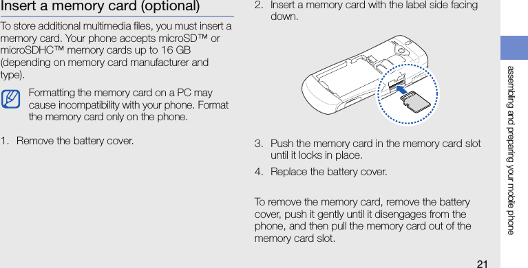 assembling and preparing your mobile phone21Insert a memory card (optional)To store additional multimedia files, you must insert a memory card. Your phone accepts microSD™ or microSDHC™ memory cards up to 16 GB (depending on memory card manufacturer and type).1. Remove the battery cover.2. Insert a memory card with the label side facing down.3. Push the memory card in the memory card slot until it locks in place.4. Replace the battery cover.To remove the memory card, remove the battery cover, push it gently until it disengages from the phone, and then pull the memory card out of the memory card slot.Formatting the memory card on a PC may cause incompatibility with your phone. Format the memory card only on the phone.