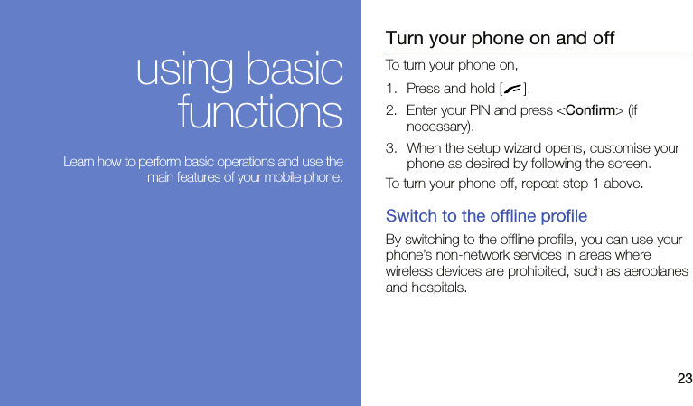 23using basicfunctions Learn how to perform basic operations and use themain features of your mobile phone.Turn your phone on and offTo turn your phone on,1. Press and hold [ ].2. Enter your PIN and press &lt;Confirm&gt; (if necessary).3. When the setup wizard opens, customise your phone as desired by following the screen.To turn your phone off, repeat step 1 above.Switch to the offline profileBy switching to the offline profile, you can use your phone’s non-network services in areas where wireless devices are prohibited, such as aeroplanes and hospitals.