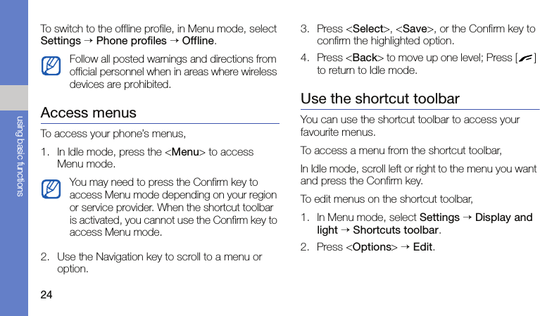 24using basic functionsTo switch to the offline profile, in Menu mode, select Settings → Phone profiles → Offline.Access menusTo access your phone’s menus,1. In Idle mode, press the &lt;Menu&gt; to access Menu mode.2. Use the Navigation key to scroll to a menu or option.3. Press &lt;Select&gt;, &lt;Save&gt;, or the Confirm key to confirm the highlighted option.4. Press &lt;Back&gt; to move up one level; Press [ ] to return to Idle mode.Use the shortcut toolbarYou can use the shortcut toolbar to access your favourite menus.To access a menu from the shortcut toolbar,In Idle mode, scroll left or right to the menu you want and press the Confirm key.To edit menus on the shortcut toolbar,1. In Menu mode, select Settings → Display and light → Shortcuts toolbar.2. Press &lt;Options&gt; → Edit.Follow all posted warnings and directions from official personnel when in areas where wireless devices are prohibited.You may need to press the Confirm key to access Menu mode depending on your region or service provider. When the shortcut toolbar is activated, you cannot use the Confirm key to access Menu mode.