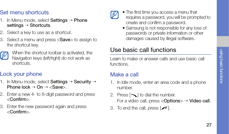 27using basic functionsSet menu shortcuts1. In Menu mode, select Settings → Phone settings → Shortcuts.2. Select a key to use as a shortcut.3. Select a menu and press &lt;Save&gt; to assign to the shortcut key.Lock your phone1. In Menu mode, select Settings → Security → Phone lock → On → &lt;Save&gt;.2. Enter a new 4- to 8-digit password and press &lt;Confirm&gt;.3. Enter the new password again and press &lt;Confirm&gt;. Use basic call functionsLearn to make or answer calls and use basic call functions.Make a call1. In Idle mode, enter an area code and a phone number.2. Press [ ] to dial the number.For a video call, press &lt;Options&gt; → Video call.3. To end the call, press [ ]. When the shortcut toolbar is activated, the Navigation keys (left/right) do not work as shortcuts.• The first time you access a menu that requires a password, you will be prompted to create and confirm a password.• Samsung is not responsible for any loss of passwords or private information or other damages caused by illegal software.