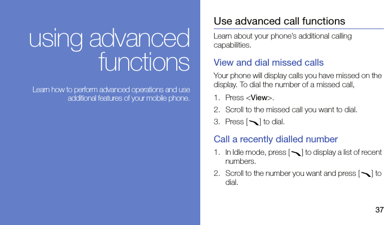 37using advancedfunctions Learn how to perform advanced operations and useadditional features of your mobile phone.Use advanced call functionsLearn about your phone’s additional calling capabilities. View and dial missed callsYour phone will display calls you have missed on the display. To dial the number of a missed call,1. Press &lt;View&gt;.2. Scroll to the missed call you want to dial.3. Press [ ] to dial.Call a recently dialled number1. In Idle mode, press [ ] to display a list of recent numbers.2. Scroll to the number you want and press [ ] to dial.