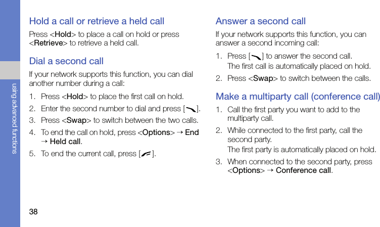 38using advanced functionsHold a call or retrieve a held callPress &lt;Hold&gt; to place a call on hold or press &lt;Retrieve&gt; to retrieve a held call.Dial a second callIf your network supports this function, you can dial another number during a call:1. Press &lt;Hold&gt; to place the first call on hold.2. Enter the second number to dial and press [ ].3. Press &lt;Swap&gt; to switch between the two calls.4. To end the call on hold, press &lt;Options&gt; → End → Held call.5. To end the current call, press [ ].Answer a second callIf your network supports this function, you can answer a second incoming call:1. Press [ ] to answer the second call.The first call is automatically placed on hold.2. Press &lt;Swap&gt; to switch between the calls.Make a multiparty call (conference call)1. Call the first party you want to add to the multiparty call.2. While connected to the first party, call the second party.The first party is automatically placed on hold.3. When connected to the second party, press &lt;Options&gt; → Conference call.