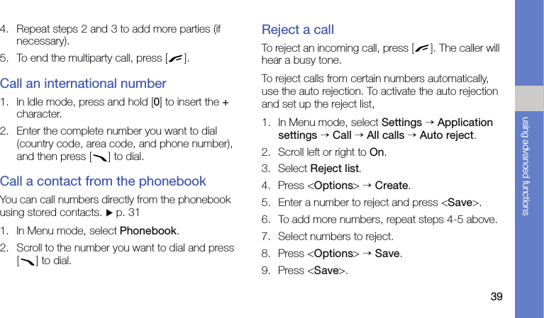 39using advanced functions4. Repeat steps 2 and 3 to add more parties (if necessary).5. To end the multiparty call, press [ ].Call an international number1. In Idle mode, press and hold [0] to insert the + character.2. Enter the complete number you want to dial (country code, area code, and phone number), and then press [ ] to dial.Call a contact from the phonebookYou can call numbers directly from the phonebook using stored contacts. X p. 311. In Menu mode, select Phonebook.2. Scroll to the number you want to dial and press [ ] to dial.Reject a callTo reject an incoming call, press [ ]. The caller will hear a busy tone.To reject calls from certain numbers automatically, use the auto rejection. To activate the auto rejection and set up the reject list,1. In Menu mode, select Settings → Application settings → Call → All calls → Auto reject.2. Scroll left or right to On.3. Select Reject list.4. Press &lt;Options&gt; → Create.5. Enter a number to reject and press &lt;Save&gt;.6. To add more numbers, repeat steps 4-5 above.7. Select numbers to reject.8. Press &lt;Options&gt; → Save.9. Press &lt;Save&gt;.
