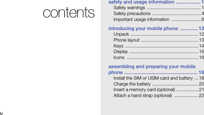ivcontentssafety and usage information .................. 1Safety warnings  .......................................... 1Safety precautions  ...................................... 4Important usage information  ....................... 6introducing your mobile phone  ............. 12Unpack ..................................................... 12Phone layout ............................................. 13Keys ......................................................... 14Display ...................................................... 15Icons ........................................................ 16assembling and preparing your mobile phone ...................................................... 18Install the SIM or USIM card and battery  ... 18Charge the battery .................................... 20Insert a memory card (optional) ................. 21Attach a hand strap (optional)  ................... 22