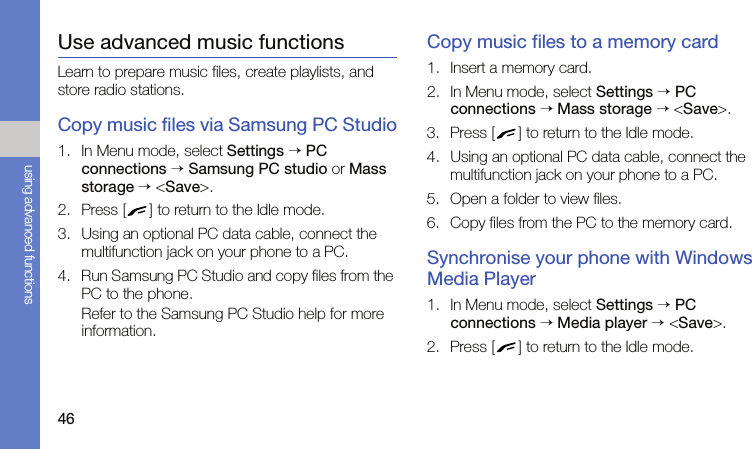46using advanced functionsUse advanced music functionsLearn to prepare music files, create playlists, and store radio stations.Copy music files via Samsung PC Studio1. In Menu mode, select Settings → PC connections → Samsung PC studio or Mass storage → &lt;Save&gt;.2. Press [ ] to return to the Idle mode.3. Using an optional PC data cable, connect the multifunction jack on your phone to a PC.4. Run Samsung PC Studio and copy files from the PC to the phone.Refer to the Samsung PC Studio help for more information.Copy music files to a memory card1. Insert a memory card.2. In Menu mode, select Settings → PC connections → Mass storage → &lt;Save&gt;.3. Press [ ] to return to the Idle mode.4. Using an optional PC data cable, connect the multifunction jack on your phone to a PC.5. Open a folder to view files.6. Copy files from the PC to the memory card.Synchronise your phone with Windows Media Player1. In Menu mode, select Settings → PC connections → Media player → &lt;Save&gt;.2. Press [ ] to return to the Idle mode.