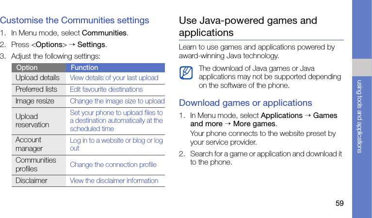 59using tools and applicationsCustomise the Communities settings1. In Menu mode, select Communities.2. Press &lt;Options&gt; → Settings.3. Adjust the following settings:Use Java-powered games and applicationsLearn to use games and applications powered by award-winning Java technology.Download games or applications1. In Menu mode, select Applications → Games and more → More games.Your phone connects to the website preset by your service provider.2. Search for a game or application and download it to the phone.Option FunctionUpload detailsView details of your last uploadPreferred listsEdit favourite destinationsImage resizeChange the image size to uploadUpload reservationSet your phone to upload files to a destination automatically at the scheduled timeAccount managerLog in to a website or blog or log outCommunities profilesChange the connection profileDisclaimerView the disclaimer informationThe download of Java games or Java applications may not be supported depending on the software of the phone.