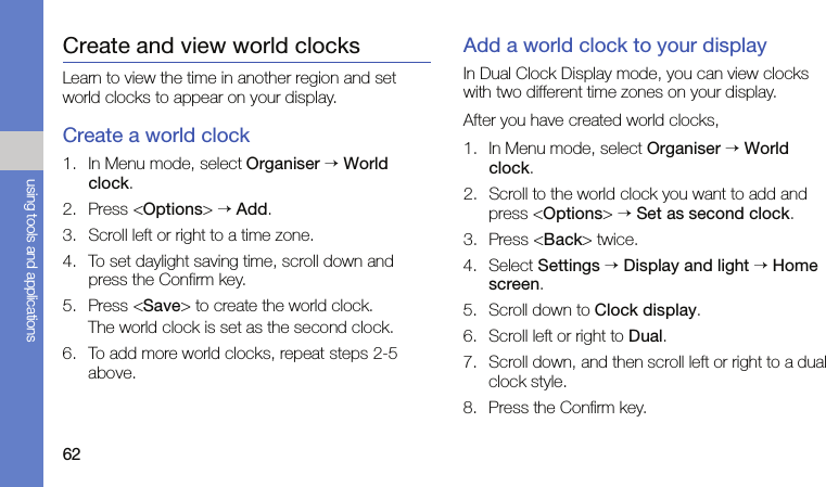 62using tools and applicationsCreate and view world clocksLearn to view the time in another region and set world clocks to appear on your display.Create a world clock1. In Menu mode, select Organiser → World clock.2. Press &lt;Options&gt; → Add.3. Scroll left or right to a time zone.4. To set daylight saving time, scroll down and press the Confirm key.5. Press &lt;Save&gt; to create the world clock.The world clock is set as the second clock.6. To add more world clocks, repeat steps 2-5 above.Add a world clock to your displayIn Dual Clock Display mode, you can view clocks with two different time zones on your display.After you have created world clocks,1. In Menu mode, select Organiser → World clock.2. Scroll to the world clock you want to add and press &lt;Options&gt; → Set as second clock.3. Press &lt;Back&gt; twice.4. Select Settings → Display and light → Home screen.5. Scroll down to Clock display.6. Scroll left or right to Dual.7. Scroll down, and then scroll left or right to a dual clock style.8. Press the Confirm key.