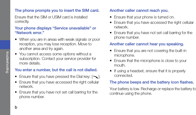 btroubleshootingThe phone prompts you to insert the SIM card.Ensure that the SIM or USIM card is installed correctly.Your phone displays “Service unavailable” or “Network error.”• When you are in areas with weak signals or poor reception, you may lose reception. Move to another area and try again.• You cannot access some options without a subscription. Contact your service provider for more details.You enter a number, but the call is not dialled.• Ensure that you have pressed the Dial key: [ ].• Ensure that you have accessed the right cellular network.• Ensure that you have not set call barring for the phone number.Another caller cannot reach you.• Ensure that your phone is turned on.• Ensure that you have accessed the right cellular network.• Ensure that you have not set call barring for the phone number.Another caller cannot hear you speaking.• Ensure that you are not covering the built-in microphone.• Ensure that the microphone is close to your mouth.• If using a headset, ensure that it is properly connected.The phone beeps and the battery icon flashes.Your battery is low. Recharge or replace the battery to continue using the phone.