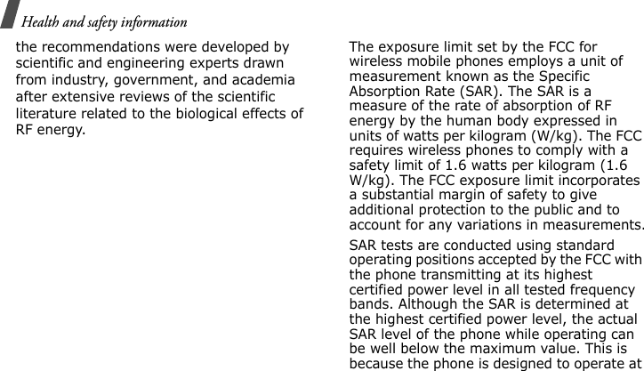 Health and safety information the recommendations were developed by scientific and engineering experts drawn from industry, government, and academia after extensive reviews of the scientific literature related to the biological effects of RF energy.The exposure limit set by the FCC for wireless mobile phones employs a unit of measurement known as the Specific Absorption Rate (SAR). The SAR is a measure of the rate of absorption of RF energy by the human body expressed in units of watts per kilogram (W/kg). The FCC requires wireless phones to comply with a safety limit of 1.6 watts per kilogram (1.6 W/kg). The FCC exposure limit incorporates a substantial margin of safety to give additional protection to the public and to account for any variations in measurements.SAR tests are conducted using standard operating positions accepted by the FCC with the phone transmitting at its highest certified power level in all tested frequency bands. Although the SAR is determined at the highest certified power level, the actual SAR level of the phone while operating can be well below the maximum value. This is because the phone is designed to operate at E840-2.fm  Page 42  Monday, May 14, 2007  9:04 AM