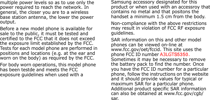 E840-2.fm  Page 43  Monday, May 14, 2007  9:04 AM                                                 Samsung accessory designated for this product or when used with an accessroy that contains no metal and that positons the handset a minimum 1.5 cm from the body.Non-compliance with the above restrictions may result in violation of FCC RF exposure guidelines.SAR information on this and other model phones can be viewed on-line at www.fcc.gov/oet/fccid. This site uses the phone FCC ID number A3LGTS5 3 50.               Sometimes it may be necessary to remove the battery pack to find the number. Once you have the FCC ID number for a particular phone, follow the instructions on the website and it should provide values for typical or maximum SAR for a particular phone. Additional product specific SAR information can also be obtained at www.fcc.gov/cgb/sar.                                                multiple power levels so as to use only the power required to reach the network. In general, the closer you are to a wireless base station antenna, the lower the power output.Before a new model phone is available for sale to the public, it must be tested and certified to the FCC that it does not exceed the exposure limit established by the FCC. Tests for each model phone are performed in positions and locations (e.g. at the ear and worn on the body) as required by the FCC. For body worn operations, this model phone has been testde and meets the FCC exposure guidelines when used with a            