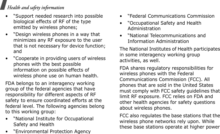 Health and safety information • “Support needed research into possible biological effects of RF of the type emitted by wireless phones;• “Design wireless phones in a way that minimizes any RF exposure to the user that is not necessary for device function; and• “Cooperate in providing users of wireless phones with the best possible information on possible effects of wireless phone use on human health.FDA belongs to an interagency working group of the federal agencies that have responsibility for different aspects of RF safety to ensure coordinated efforts at the federal level. The following agencies belong to this working group:• “National Institute for Occupational Safety and Health• “Environmental Protection Agency• “Federal Communications Commission• “Occupational Safety and Health Administration• “National Telecommunications and Information AdministrationThe National Institutes of Health participates in some interagency working group activities, as well.FDA shares regulatory responsibilities for wireless phones with the Federal Communications Commission (FCC). All phones that are sold in the United States must comply with FCC safety guidelines that limit RF exposure. FCC relies on FDA and other health agencies for safety questions about wireless phones.FCC also regulates the base stations that the wireless phone networks rely upon. While these base stations operate at higher power E840-2.fm  Page 46  Monday, May 14, 2007  9:04 AM