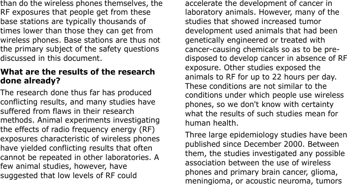  than do the wireless phones themselves, the RF exposures that people get from these base stations are typically thousands of times lower than those they can get from wireless phones. Base stations are thus not the primary subject of the safety questions discussed in this document.What are the results of the research done already?The research done thus far has produced conflicting results, and many studies have suffered from flaws in their research methods. Animal experiments investigating the effects of radio frequency energy (RF) exposures characteristic of wireless phones have yielded conflicting results that often cannot be repeated in other laboratories. A few animal studies, however, have suggested that low levels of RF could accelerate the development of cancer in laboratory animals. However, many of the studies that showed increased tumor development used animals that had been genetically engineered or treated with cancer-causing chemicals so as to be pre-disposed to develop cancer in absence of RF exposure. Other studies exposed the animals to RF for up to 22 hours per day. These conditions are not similar to the conditions under which people use wireless phones, so we don&apos;t know with certainty what the results of such studies mean for human health.Three large epidemiology studies have been published since December 2000. Between them, the studies investigated any possible association between the use of wireless phones and primary brain cancer, glioma, meningioma, or acoustic neuroma, tumors E840-2.fm  Page 47  Monday, May 14, 2007  9:04 AM