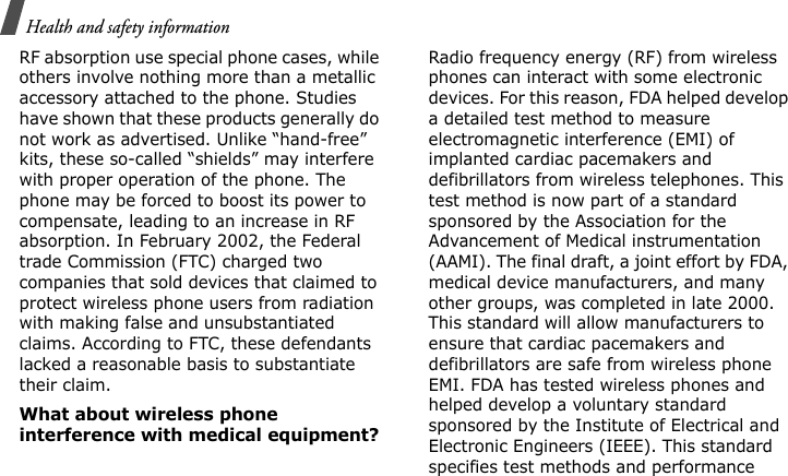 Health and safety information RF absorption use special phone cases, while others involve nothing more than a metallic accessory attached to the phone. Studies have shown that these products generally do not work as advertised. Unlike “hand-free” kits, these so-called “shields” may interfere with proper operation of the phone. The phone may be forced to boost its power to compensate, leading to an increase in RF absorption. In February 2002, the Federal trade Commission (FTC) charged two companies that sold devices that claimed to protect wireless phone users from radiation with making false and unsubstantiated claims. According to FTC, these defendants lacked a reasonable basis to substantiate their claim.What about wireless phone interference with medical equipment?Radio frequency energy (RF) from wireless phones can interact with some electronic devices. For this reason, FDA helped develop a detailed test method to measure electromagnetic interference (EMI) of implanted cardiac pacemakers and defibrillators from wireless telephones. This test method is now part of a standard sponsored by the Association for the Advancement of Medical instrumentation (AAMI). The final draft, a joint effort by FDA, medical device manufacturers, and many other groups, was completed in late 2000. This standard will allow manufacturers to ensure that cardiac pacemakers and defibrillators are safe from wireless phone EMI. FDA has tested wireless phones and helped develop a voluntary standard sponsored by the Institute of Electrical and Electronic Engineers (IEEE). This standard specifies test methods and performance E840-2.fm  Page 52  Monday, May 14, 2007  9:04 AM