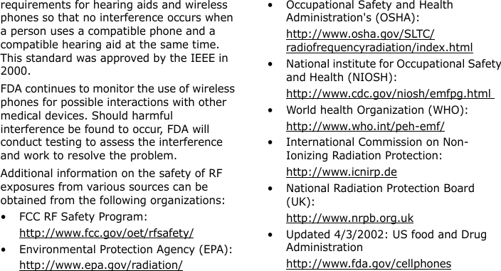  requirements for hearing aids and wireless phones so that no interference occurs when a person uses a compatible phone and a compatible hearing aid at the same time. This standard was approved by the IEEE in 2000.FDA continues to monitor the use of wireless phones for possible interactions with other medical devices. Should harmful interference be found to occur, FDA will conduct testing to assess the interference and work to resolve the problem.Additional information on the safety of RF exposures from various sources can be obtained from the following organizations:• FCC RF Safety Program:http://www.fcc.gov/oet/rfsafety/• Environmental Protection Agency (EPA):http://www.epa.gov/radiation/• Occupational Safety and Health Administration&apos;s (OSHA): http://www.osha.gov/SLTC/radiofrequencyradiation/index.html• National institute for Occupational Safety and Health (NIOSH):http://www.cdc.gov/niosh/emfpg.html • World health Organization (WHO):http://www.who.int/peh-emf/• International Commission on Non-Ionizing Radiation Protection:http://www.icnirp.de• National Radiation Protection Board (UK):http://www.nrpb.org.uk• Updated 4/3/2002: US food and Drug Administrationhttp://www.fda.gov/cellphonesE840-2.fm  Page 53  Monday, May 14, 2007  9:04 AM