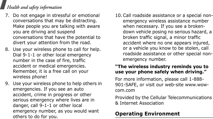 Health and safety information 7. Do not engage in stressful or emotional conversations that may be distracting. Make people you are talking with aware you are driving and suspend conversations that have the potential to divert your attention from the road.8. Use your wireless phone to call for help. Dial 9-1-1 or other local emergency number in the case of fire, traffic accident or medical emergencies. Remember, it is a free call on your wireless phone!9. Use your wireless phone to help others in emergencies. If you see an auto accident, crime in progress or other serious emergency where lives are in danger, call 9-1-1 or other local emergency number, as you would want others to do for you.10. Call roadside assistance or a special non-emergency wireless assistance number when necessary. If you see a broken-down vehicle posing no serious hazard, a broken traffic signal, a minor traffic accident where no one appears injured, or a vehicle you know to be stolen, call roadside assistance or other special non-emergency number.“The wireless industry reminds you to use your phone safely when driving.”For more information, please call 1-888-901-SAFE, or visit our web-site www.wow-com.comProvided by the Cellular Telecommunications &amp; Internet AssociationOperating EnvironmentE840-2.fm  Page 56  Monday, May 14, 2007  9:04 AM