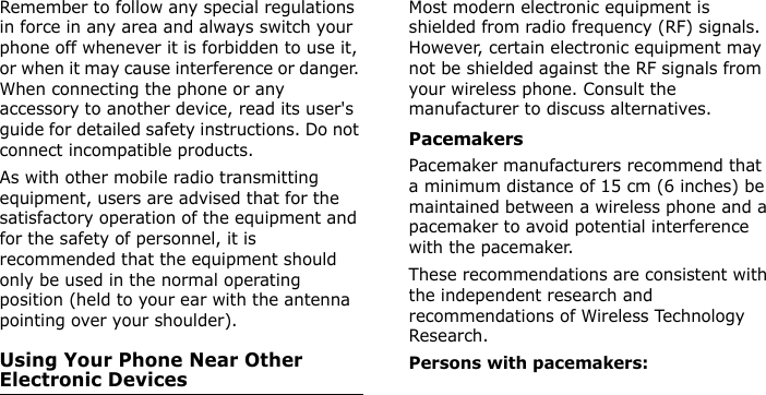  Remember to follow any special regulations in force in any area and always switch your phone off whenever it is forbidden to use it, or when it may cause interference or danger. When connecting the phone or any accessory to another device, read its user&apos;s guide for detailed safety instructions. Do not connect incompatible products.As with other mobile radio transmitting equipment, users are advised that for the satisfactory operation of the equipment and for the safety of personnel, it is recommended that the equipment should only be used in the normal operating position (held to your ear with the antenna pointing over your shoulder).Using Your Phone Near Other Electronic DevicesMost modern electronic equipment is shielded from radio frequency (RF) signals. However, certain electronic equipment may not be shielded against the RF signals from your wireless phone. Consult the manufacturer to discuss alternatives.PacemakersPacemaker manufacturers recommend that a minimum distance of 15 cm (6 inches) be maintained between a wireless phone and a pacemaker to avoid potential interference with the pacemaker.These recommendations are consistent with the independent research and recommendations of Wireless Technology Research.Persons with pacemakers:E840-2.fm  Page 57  Monday, May 14, 2007  9:04 AM