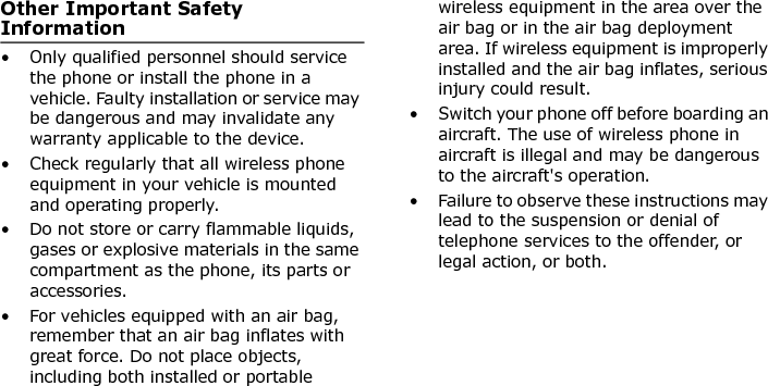  Other Important Safety Information• Only qualified personnel should service the phone or install the phone in a vehicle. Faulty installation or service may be dangerous and may invalidate any warranty applicable to the device.• Check regularly that all wireless phone equipment in your vehicle is mounted and operating properly.• Do not store or carry flammable liquids, gases or explosive materials in the same compartment as the phone, its parts or accessories.• For vehicles equipped with an air bag, remember that an air bag inflates with great force. Do not place objects, including both installed or portable wireless equipment in the area over the air bag or in the air bag deployment area. If wireless equipment is improperly installed and the air bag inflates, serious injury could result.• Switch your phone off before boarding an aircraft. The use of wireless phone in aircraft is illegal and may be dangerous to the aircraft&apos;s operation.• Failure to observe these instructions may lead to the suspension or denial of telephone services to the offender, or legal action, or both.E840-2.fm  Page 63  Monday, May 14, 2007  9:04 AM