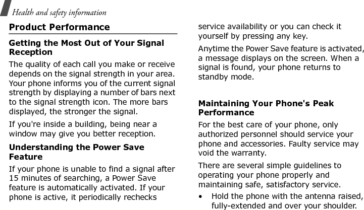 Health and safety informationProduct PerformanceGetting the Most Out of Your Signal ReceptionThe quality of each call you make or receive depends on the signal strength in your area. Your phone informs you of the current signal strength by displaying a number of bars next to the signal strength icon. The more bars displayed, the stronger the signal.If you&apos;re inside a building, being near a window may give you better reception.Understanding the Power Save FeatureIf your phone is unable to find a signal after 15 minutes of searching, a Power Save feature is automatically activated. If your phone is active, it periodically rechecks service availability or you can check it yourself by pressing any key.Anytime the Power Save feature is activated, a message displays on the screen. When a signal is found, your phone returns to standby mode. Maintaining Your Phone&apos;s Peak PerformanceFor the best care of your phone, only authorized personnel should service your phone and accessories. Faulty service may void the warranty.There are several simple guidelines to operating your phone properly and maintaining safe, satisfactory service.• Hold the phone with the antenna raised, fully-extended and over your shoulder.E840-2.fm  Page 64  Monday, May 14, 2007  9:04 AM