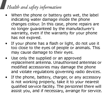 Health and safety information • When the phone or battery gets wet, the label indicating water damage inside the phone changes colour. In this case, phone repairs are no longer guaranteed by the manufacturer&apos;s warranty, even if the warranty for your phone has not expired.• If your phone has a flash or light, do not use it too close to the eyes of people or animals. This may cause damage to their eyes.• Use only the supplied or an approved replacement antenna. Unauthorised antennas or modified accessories may damage the phone and violate regulations governing radio devices.• If the phone, battery, charger, or any accessory is not working properly, take it to your nearest qualified service facility. The personnel there will assist you, and if necessary, arrange for service.E840-2.fm  Page 70  Monday, May 14, 2007  9:04 AM