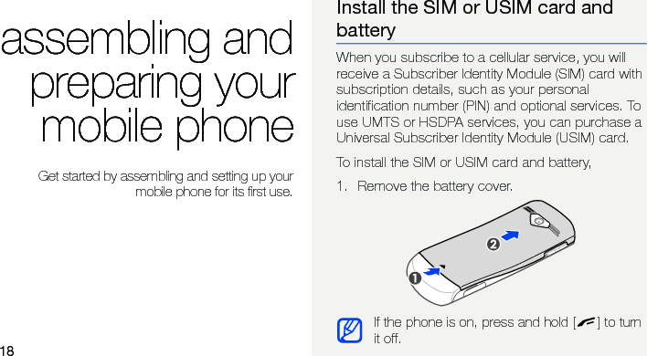 18assembling andpreparing yourmobile phone Get started by assembling and setting up yourmobile phone for its first use.Install the SIM or USIM card and batteryWhen you subscribe to a cellular service, you will receive a Subscriber Identity Module (SIM) card with subscription details, such as your personal identification number (PIN) and optional services. To use UMTS or HSDPA services, you can purchase a Universal Subscriber Identity Module (USIM) card.To install the SIM or USIM card and battery,1. Remove the battery cover.If the phone is on, press and hold [ ] to turn it off.