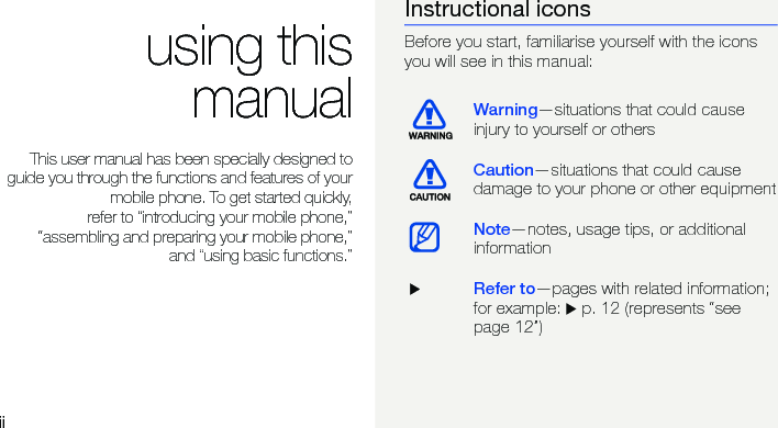 iiusing thismanualThis user manual has been specially designed toguide you through the functions and features of yourmobile phone. To get started quickly,refer to “introducing your mobile phone,”“assembling and preparing your mobile phone,”and “using basic functions.”Instructional iconsBefore you start, familiarise yourself with the icons you will see in this manual: Warning—situations that could cause injury to yourself or othersCaution—situations that could cause damage to your phone or other equipmentNote—notes, usage tips, or additional information  XRefer to—pages with related information; for example: X p. 12 (represents “see page 12”)