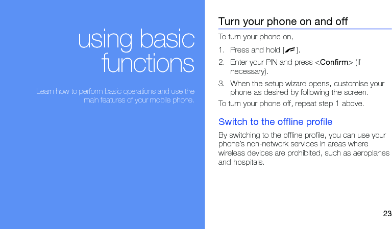 23using basicfunctions Learn how to perform basic operations and use themain features of your mobile phone.Turn your phone on and offTo turn your phone on,1. Press and hold [ ].2. Enter your PIN and press &lt;Confirm&gt; (if necessary).3. When the setup wizard opens, customise your phone as desired by following the screen.To turn your phone off, repeat step 1 above.Switch to the offline profileBy switching to the offline profile, you can use your phone’s non-network services in areas where wireless devices are prohibited, such as aeroplanes and hospitals.