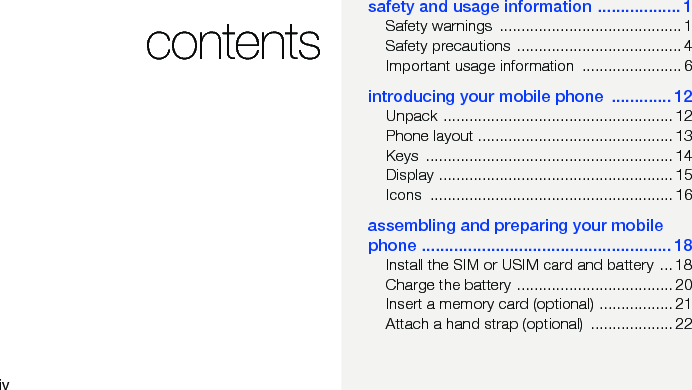 ivcontentssafety and usage information .................. 1Safety warnings  .......................................... 1Safety precautions  ...................................... 4Important usage information  ....................... 6introducing your mobile phone  ............. 12Unpack ..................................................... 12Phone layout ............................................. 13Keys ......................................................... 14Display ...................................................... 15Icons ........................................................ 16assembling and preparing your mobile phone ...................................................... 18Install the SIM or USIM card and battery ... 18Charge the battery .................................... 20Insert a memory card (optional) ................. 21Attach a hand strap (optional)  ................... 22