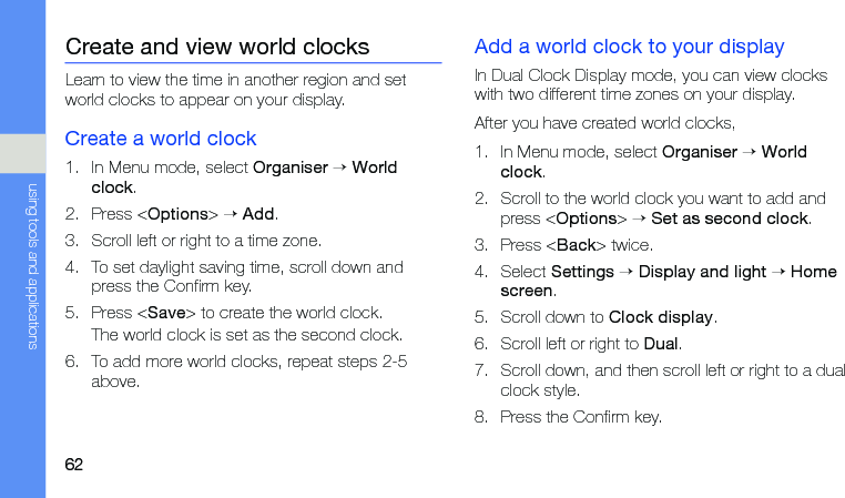 62using tools and applicationsCreate and view world clocksLearn to view the time in another region and set world clocks to appear on your display.Create a world clock1. In Menu mode, select Organiser → World clock.2. Press &lt;Options&gt; → Add.3. Scroll left or right to a time zone.4. To set daylight saving time, scroll down and press the Confirm key.5. Press &lt;Save&gt; to create the world clock.The world clock is set as the second clock.6. To add more world clocks, repeat steps 2-5 above.Add a world clock to your displayIn Dual Clock Display mode, you can view clocks with two different time zones on your display.After you have created world clocks,1. In Menu mode, select Organiser → World clock.2. Scroll to the world clock you want to add and press &lt;Options&gt; → Set as second clock.3. Press &lt;Back&gt; twice.4. Select Settings → Display and light → Home screen.5. Scroll down to Clock display.6. Scroll left or right to Dual.7. Scroll down, and then scroll left or right to a dual clock style.8. Press the Confirm key.