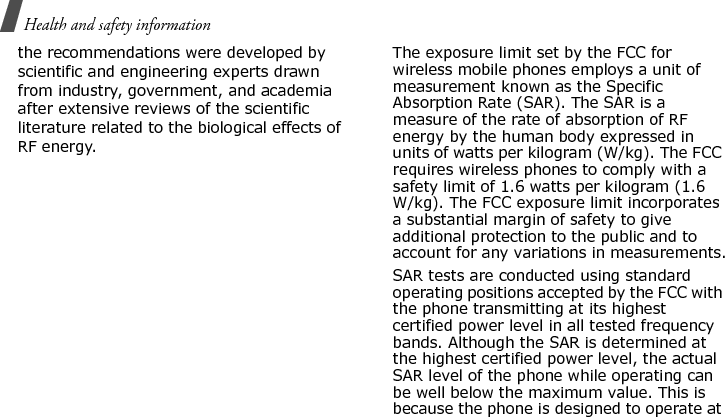 Health and safety information the recommendations were developed by scientific and engineering experts drawn from industry, government, and academia after extensive reviews of the scientific literature related to the biological effects of RF energy.The exposure limit set by the FCC for wireless mobile phones employs a unit of measurement known as the Specific Absorption Rate (SAR). The SAR is a measure of the rate of absorption of RF energy by the human body expressed in units of watts per kilogram (W/kg). The FCC requires wireless phones to comply with a safety limit of 1.6 watts per kilogram (1.6 W/kg). The FCC exposure limit incorporates a substantial margin of safety to give additional protection to the public and to account for any variations in measurements.SAR tests are conducted using standard operating positions accepted by the FCC with the phone transmitting at its highest certified power level in all tested frequency bands. Although the SAR is determined at the highest certified power level, the actual SAR level of the phone while operating can be well below the maximum value. This is because the phone is designed to operate at E840-2.fm  Page 42  Monday, May 14, 2007  9:04 AM