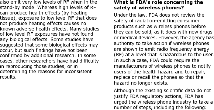  also emit very low levels of RF when in the stand-by mode. Whereas high levels of RF can produce health effects (by heating tissue), exposure to low level RF that does not produce heating effects causes no known adverse health effects. Many studies of low level RF exposures have not found any biological effects. Some studies have suggested that some biological effects may occur, but such findings have not been confirmed by additional research. In some cases, other researchers have had difficulty in reproducing those studies, or in determining the reasons for inconsistent results.What is FDA&apos;s role concerning the safety of wireless phones?Under the law, FDA does not review the safety of radiation-emitting consumer products such as wireless phones before they can be sold, as it does with new drugs or medical devices. However, the agency has authority to take action if wireless phones are shown to emit radio frequency energy (RF) at a level that is hazardous to the user. In such a case, FDA could require the manufacturers of wireless phones to notify users of the health hazard and to repair, replace or recall the phones so that the hazard no longer exists.Although the existing scientific data do not justify FDA regulatory actions, FDA has urged the wireless phone industry to take a number of steps, including the following:E840-2.fm  Page 45  Monday, May 14, 2007  9:04 AM